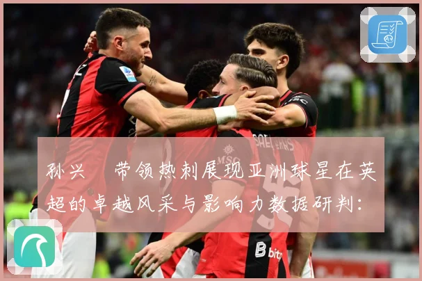 孙兴慜带领热刺展现亚洲球星在英超的卓越风采与影响力数据研判：最新赛事动态与深度分析