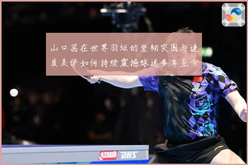 山口茜在世界羽坛的坚韧突围与速度美学如何持续震撼球迷多年至今：最新赛事动态与深度分析