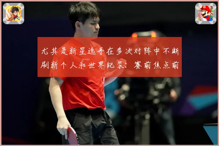 尤其是新星选手在多次对阵中不断刷新个人和世界纪录：赛前焦点前瞻：最新赛事动态与深度分析