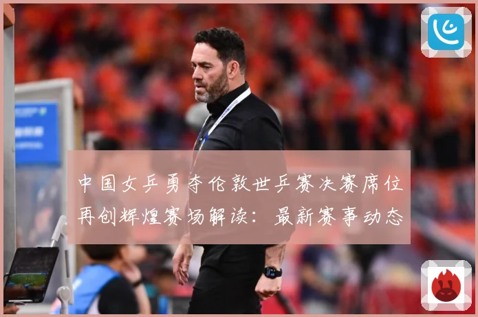 中国女乒勇夺伦敦世乒赛决赛席位再创辉煌赛场解读：最新赛事动态与深度分析