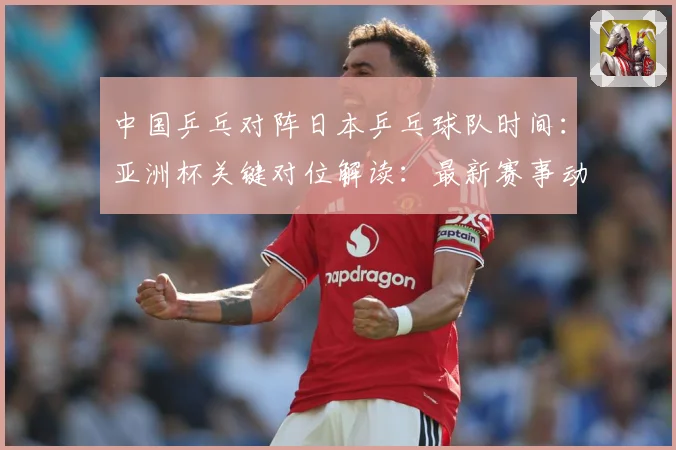 中国乒乓对阵日本乒乓球队时间：亚洲杯关键对位解读：最新赛事动态与深度分析