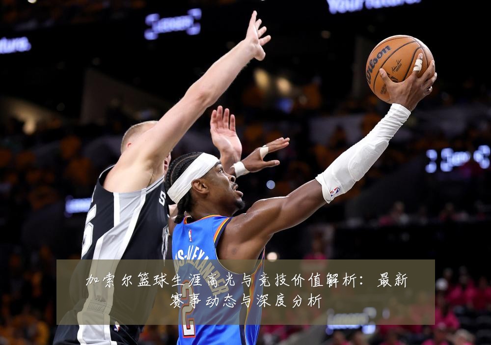加索尔篮球生涯高光与竞技价值解析：最新赛事动态与深度分析