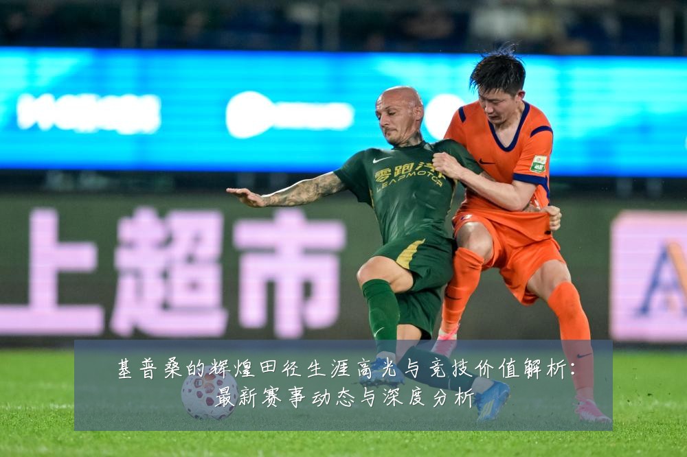 基普桑的辉煌田径生涯高光与竞技价值解析：最新赛事动态与深度分析
