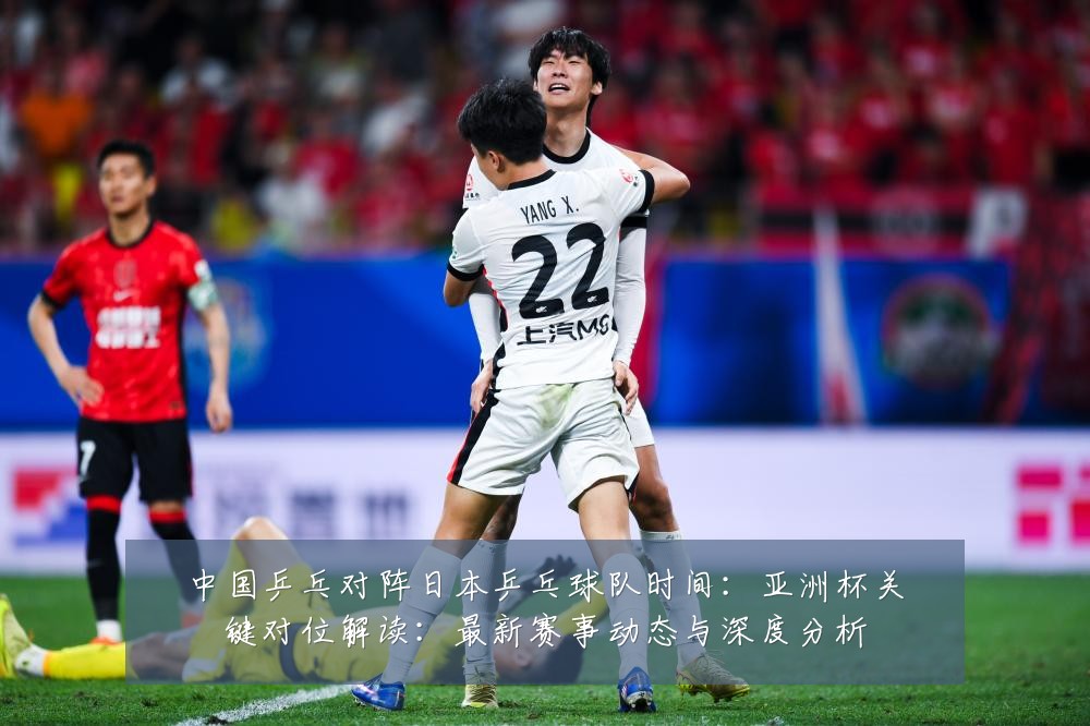 中国乒乓对阵日本乒乓球队时间：亚洲杯关键对位解读：最新赛事动态与深度分析