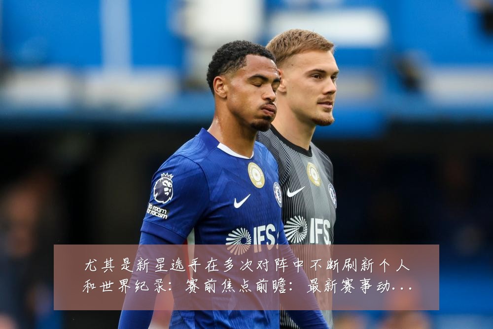 尤其是新星选手在多次对阵中不断刷新个人和世界纪录：赛前焦点前瞻：最新赛事动态与深度分析